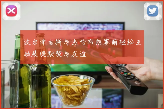 波尔津吉斯与杰伦布朗赛前轻松互动展现默契与友谊