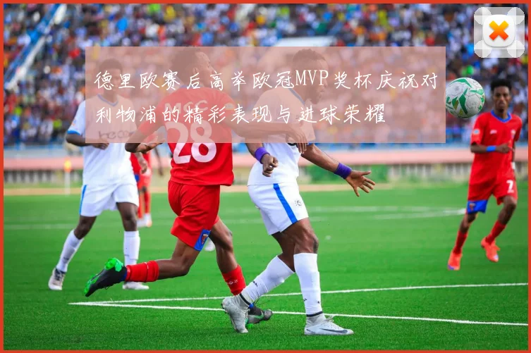 德里欧赛后高举欧冠MVP奖杯庆祝对利物浦的精彩表现与进球荣耀