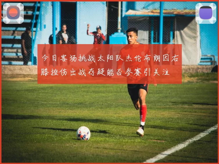 今日客场挑战太阳队杰伦布朗因右膝挫伤出战存疑能否参赛引关注