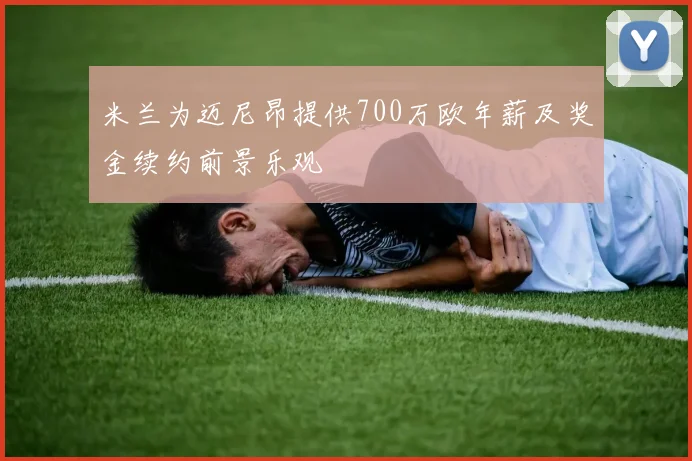 米兰为迈尼昂提供700万欧年薪及奖金续约前景乐观