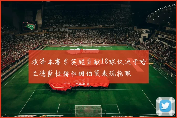 埃泽本赛季英超贡献18球仅次于哈兰德萨拉赫和姆伯莫表现抢眼