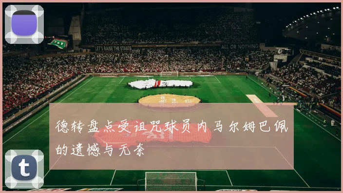 德转盘点受诅咒球员内马尔姆巴佩的遗憾与无奈