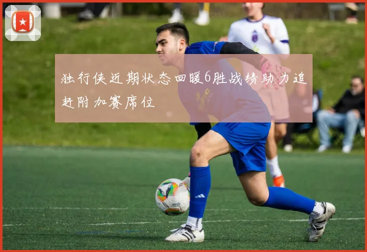 独行侠近期状态回暖6胜战绩助力追赶附加赛席位