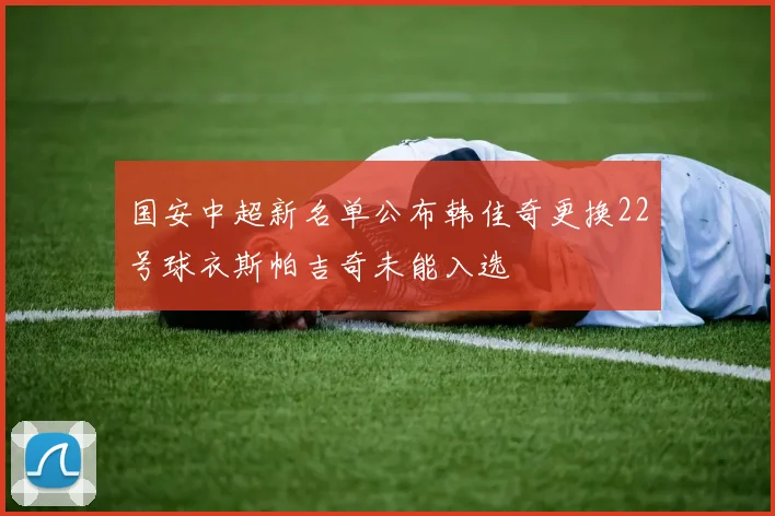 国安中超新名单公布韩佳奇更换22号球衣斯帕吉奇未能入选