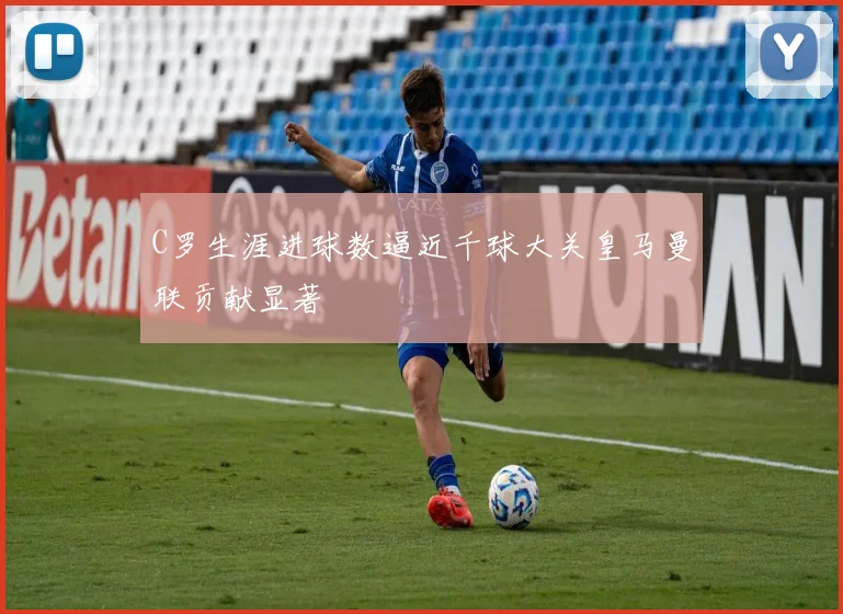 C罗生涯进球数逼近千球大关皇马曼联贡献显著