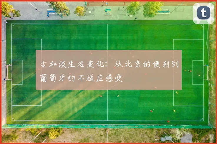 古加谈生活变化：从北京的便利到葡萄牙的不适应感受