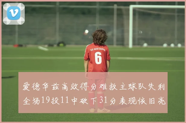 爱德华兹高效得分难救主球队失利全场19投11中砍下31分表现依旧亮眼