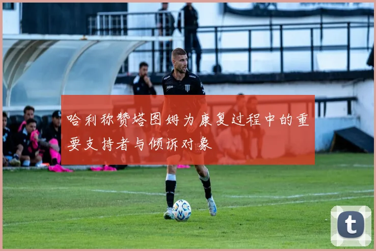哈利称赞塔图姆为康复过程中的重要支持者与倾诉对象