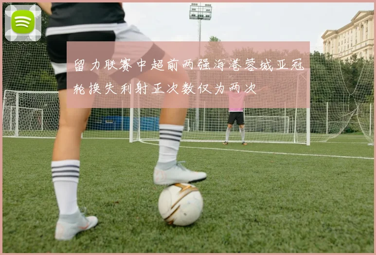 留力联赛中超前两强海港蓉城亚冠轮换失利射正次数仅为两次