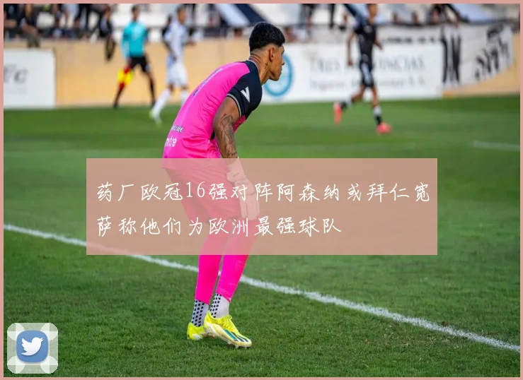 药厂欧冠16强对阵阿森纳或拜仁宽萨称他们为欧洲最强球队