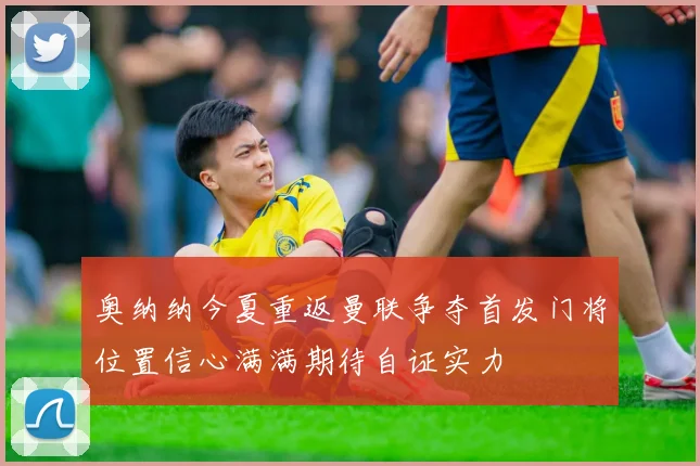 奥纳纳今夏重返曼联争夺首发门将位置信心满满期待自证实力