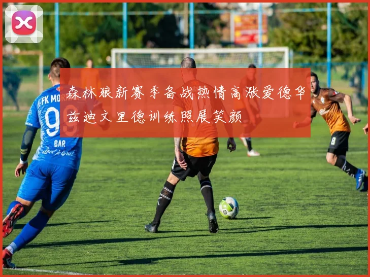 森林狼新赛季备战热情高涨爱德华兹迪文里德训练照展笑颜