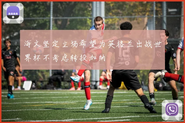 海文坚定立场希望为英格兰出战世界杯不考虑转投加纳