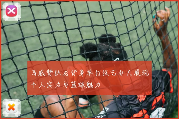 马威赞狄龙背身单打技艺非凡展现个人实力与篮球魅力