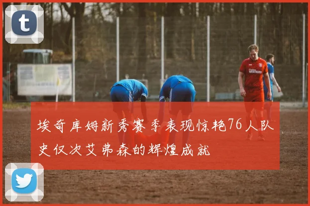 埃奇库姆新秀赛季表现惊艳76人队史仅次艾弗森的辉煌成就