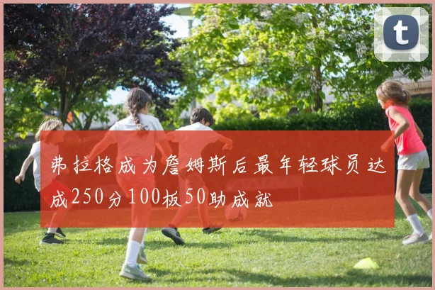 弗拉格成为詹姆斯后最年轻球员达成250分100板50助成就