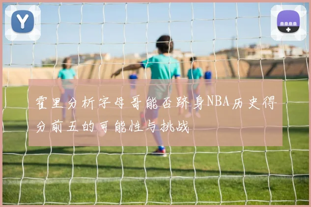 霍里分析字母哥能否跻身NBA历史得分前五的可能性与挑战