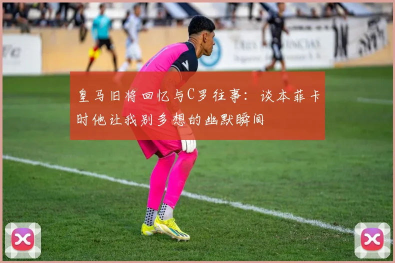 皇马旧将回忆与C罗往事：谈本菲卡时他让我别多想的幽默瞬间