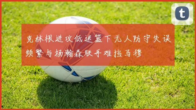 克林根进攻低迷篮下无人防守失误频繁与杨瀚森联手难挡马穆