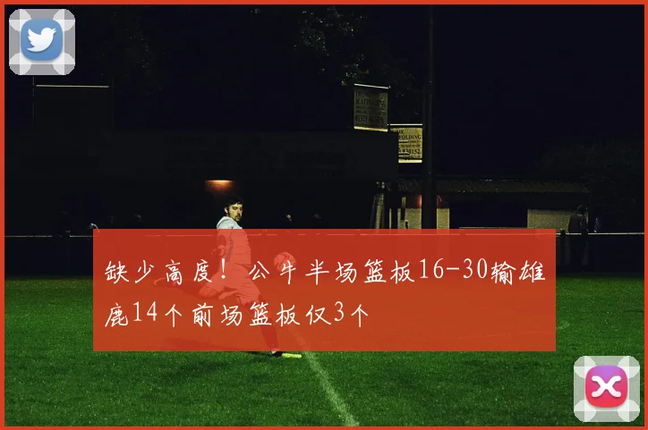 缺少高度！公牛半场篮板16-30输雄鹿14个前场篮板仅3个
