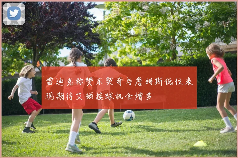 雷迪克称赞东契奇与詹姆斯低位表现期待艾顿接球机会增多