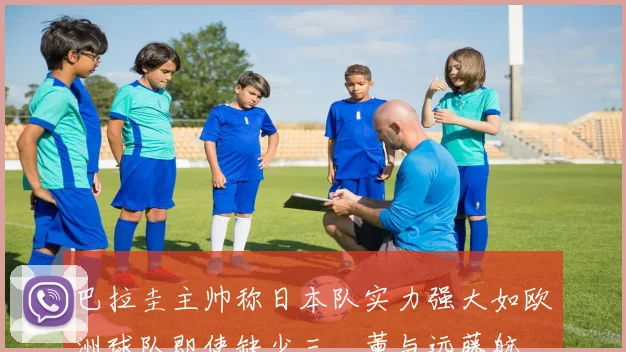 巴拉圭主帅称日本队实力强大如欧洲球队即使缺少三笘薰与远藤航