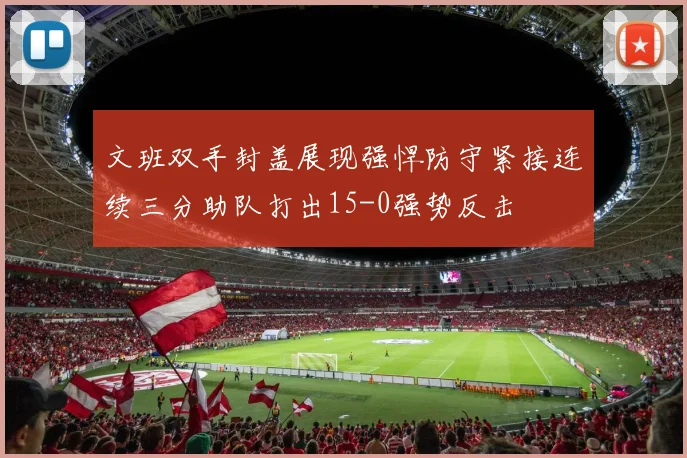 文班双手封盖展现强悍防守紧接连续三分助队打出15-0强势反击