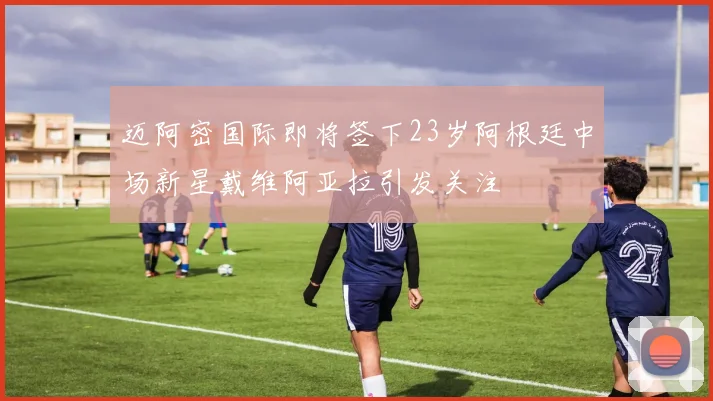 迈阿密国际即将签下23岁阿根廷中场新星戴维阿亚拉引发关注