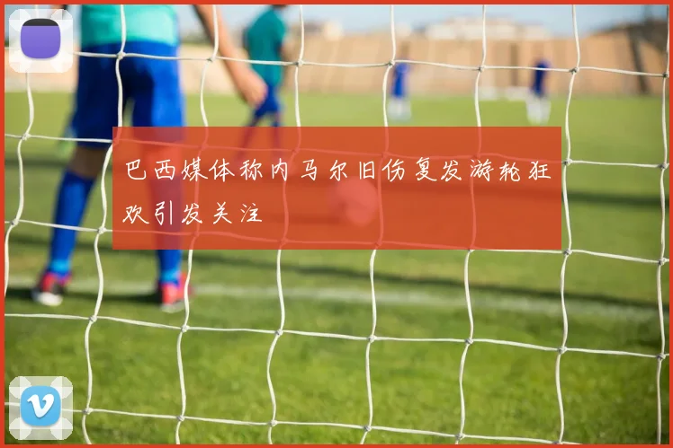 巴西媒体称内马尔旧伤复发游轮狂欢引发关注
