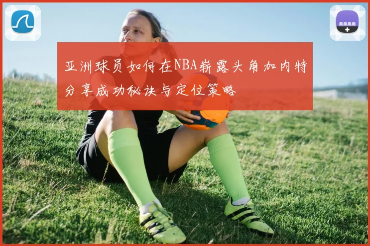 亚洲球员如何在NBA崭露头角加内特分享成功秘诀与定位策略