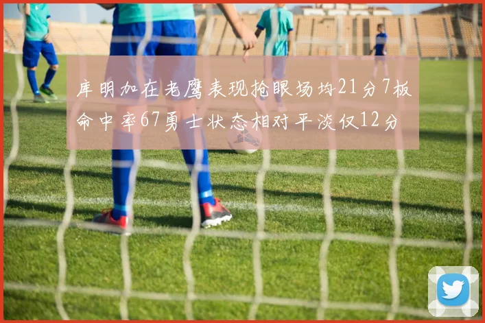库明加在老鹰表现抢眼场均21分7板命中率67勇士状态相对平淡仅12分5板