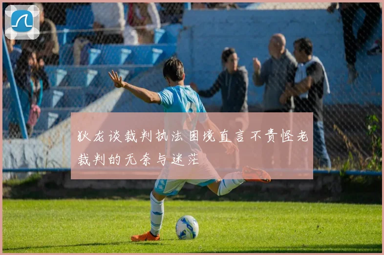 狄龙谈裁判执法困境直言不责怪老裁判的无奈与迷茫
