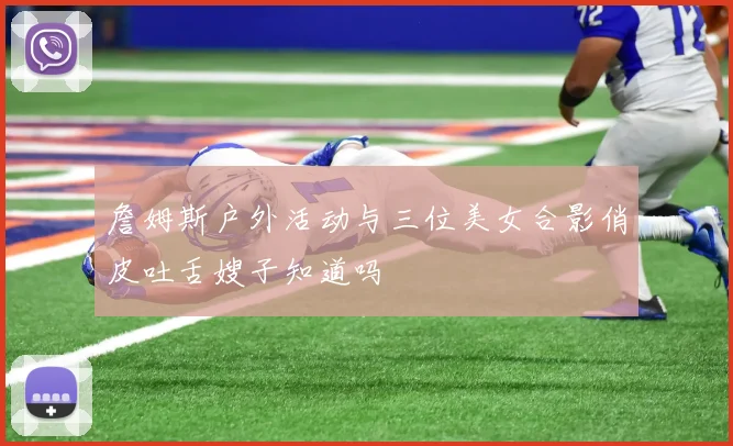 詹姆斯户外活动与三位美女合影俏皮吐舌嫂子知道吗