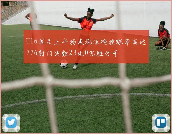 U16国足上半场表现惊艳控球率高达776射门次数23比0完胜对手
