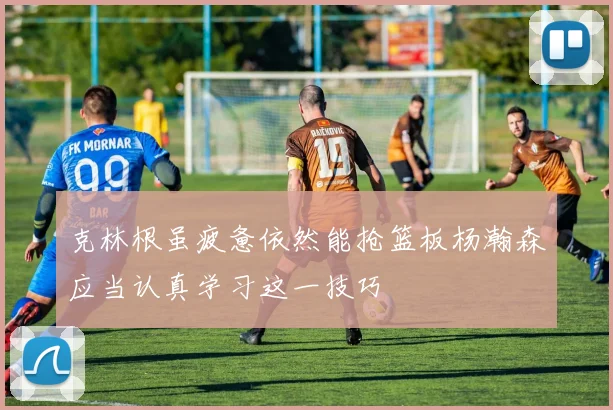 克林根虽疲惫依然能抢篮板杨瀚森应当认真学习这一技巧