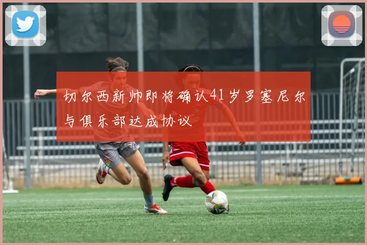 切尔西新帅即将确认41岁罗塞尼尔与俱乐部达成协议