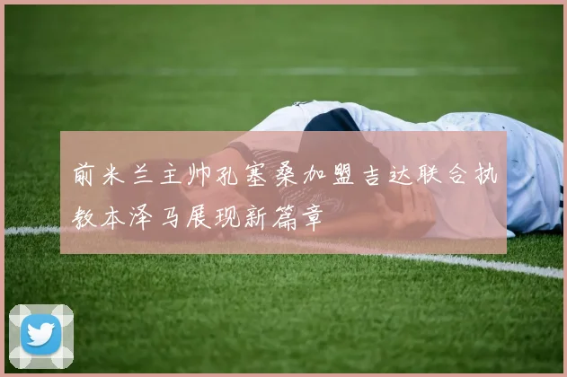 前米兰主帅孔塞桑加盟吉达联合执教本泽马展现新篇章