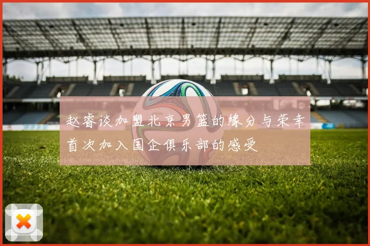 赵睿谈加盟北京男篮的缘分与荣幸首次加入国企俱乐部的感受