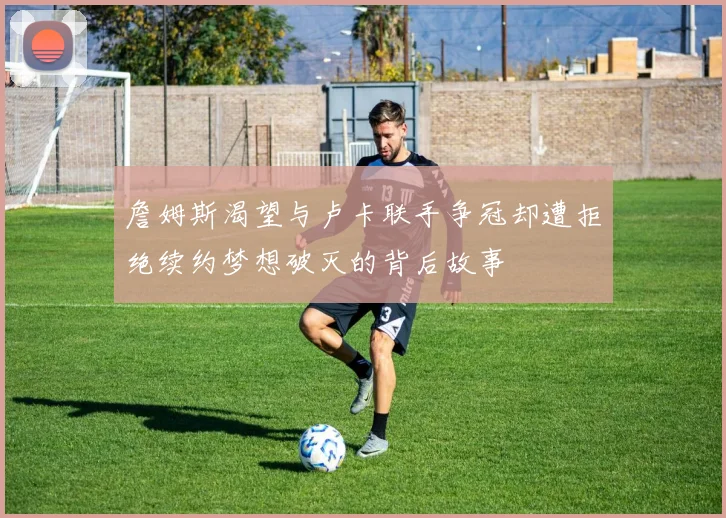 詹姆斯渴望与卢卡联手争冠却遭拒绝续约梦想破灭的背后故事