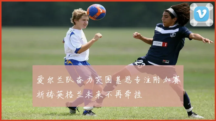 爱尔兰队奋力突围基恩专注附加赛祈祷英格兰未来不再牵挂