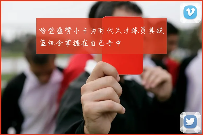 哈登盛赞小卡为时代天才球员其投篮机会掌握在自己手中