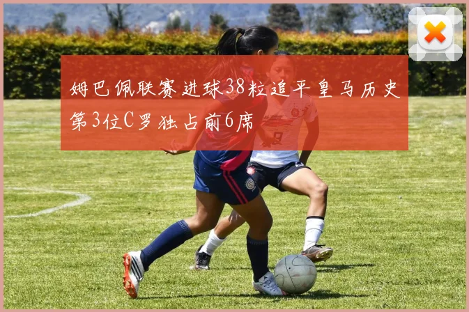 姆巴佩联赛进球38粒追平皇马历史第3位C罗独占前6席