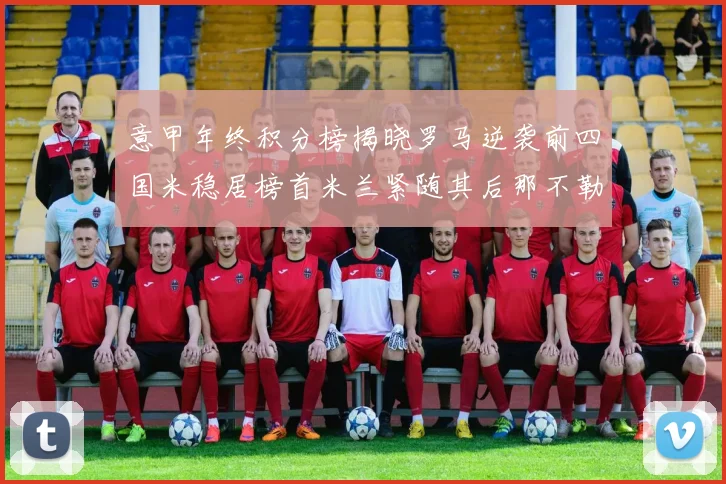 意甲年终积分榜揭晓罗马逆袭前四国米稳居榜首米兰紧随其后那不勒斯位列第三