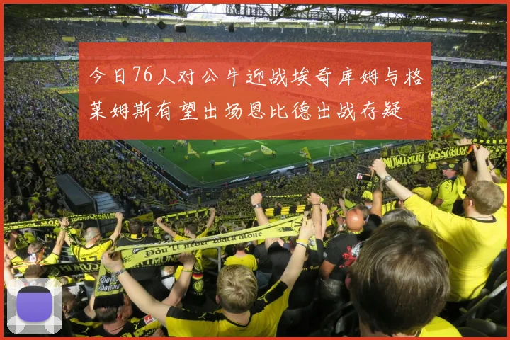 今日76人对公牛迎战埃奇库姆与格莱姆斯有望出场恩比德出战存疑