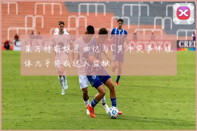 莱万特前球员回忆与C罗冲突事件媒体几乎将我送入监狱