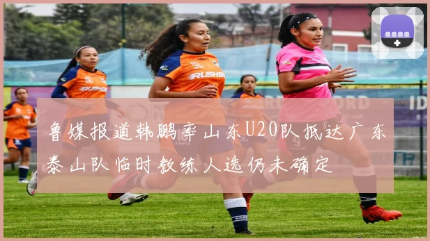 鲁媒报道韩鹏率山东U20队抵达广东泰山队临时教练人选仍未确定