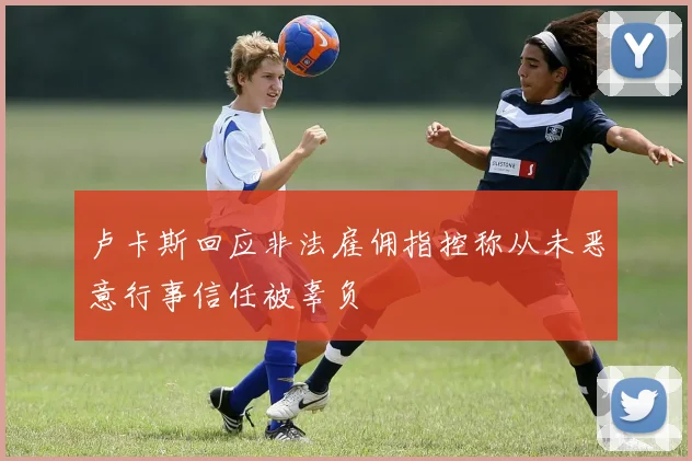 卢卡斯回应非法雇佣指控称从未恶意行事信任被辜负
