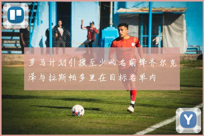 罗马计划引援至少两名前锋齐尔克泽与拉斯帕多里在目标名单内