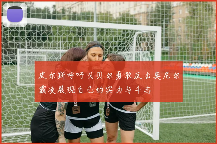 皮尔斯呼吁戈贝尔勇敢反击奥尼尔霸凌展现自己的实力与斗志